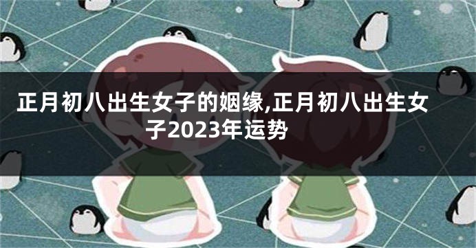 正月初八出生女子的姻缘,正月初八出生女子2023年运势