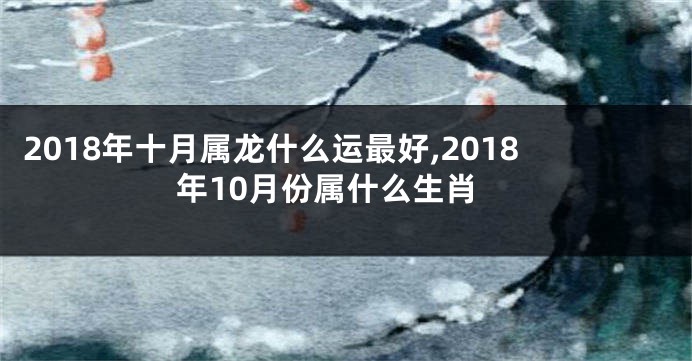 2018年十月属龙什么运最好,2018年10月份属什么生肖