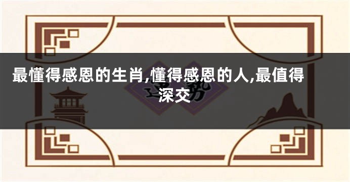 最懂得感恩的生肖,懂得感恩的人,最值得深交