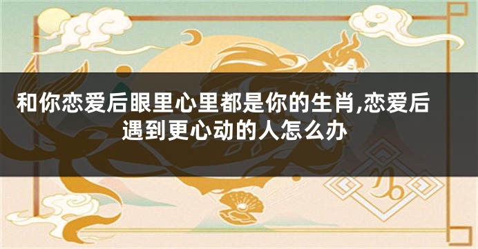 和你恋爱后眼里心里都是你的生肖,恋爱后遇到更心动的人怎么办