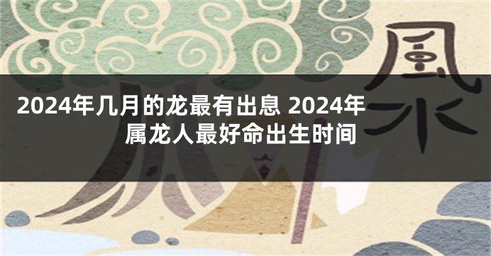 2024年几月的龙最有出息 2024年属龙人最好命出生时间