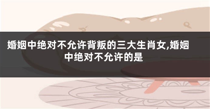 婚姻中绝对不允许背叛的三大生肖女,婚姻中绝对不允许的是