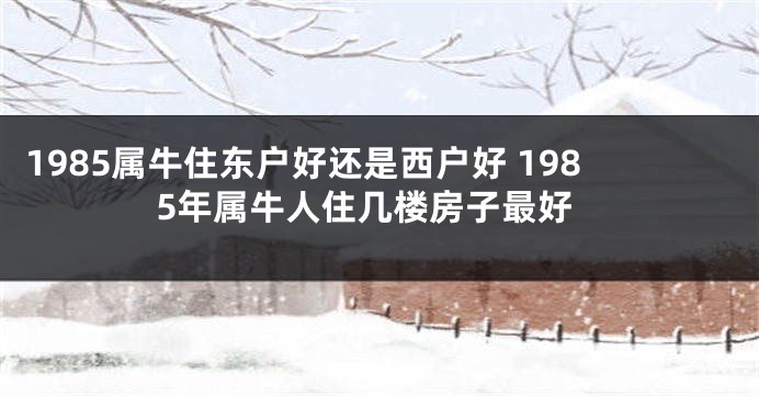 1985属牛住东户好还是西户好 1985年属牛人住几楼房子最好