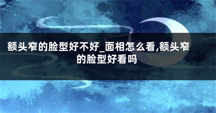 额头窄的脸型好不好_面相怎么看,额头窄的脸型好看吗