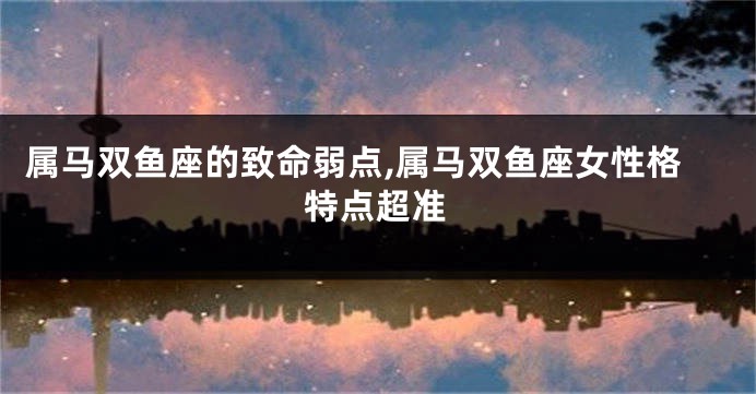 属马双鱼座的致命弱点,属马双鱼座女性格特点超准