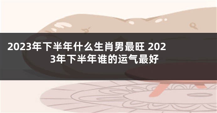 2023年下半年什么生肖男最旺 2023年下半年谁的运气最好