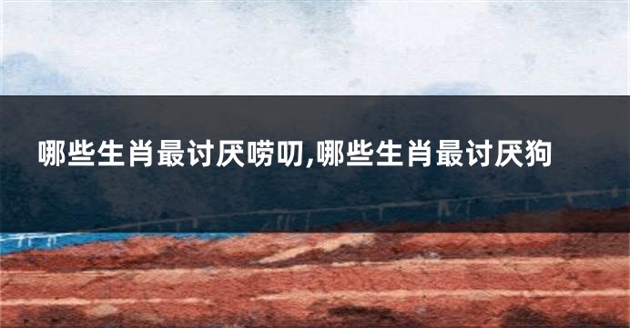 哪些生肖最讨厌唠叨,哪些生肖最讨厌狗