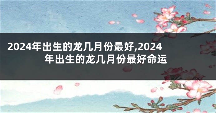 2024年出生的龙几月份最好,2024年出生的龙几月份最好命运