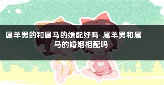属羊男的和属马的婚配好吗  属羊男和属马的婚姻相配吗