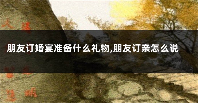 朋友订婚宴准备什么礼物,朋友订亲怎么说