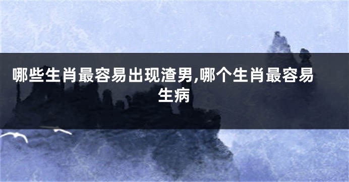 哪些生肖最容易出现渣男,哪个生肖最容易生病