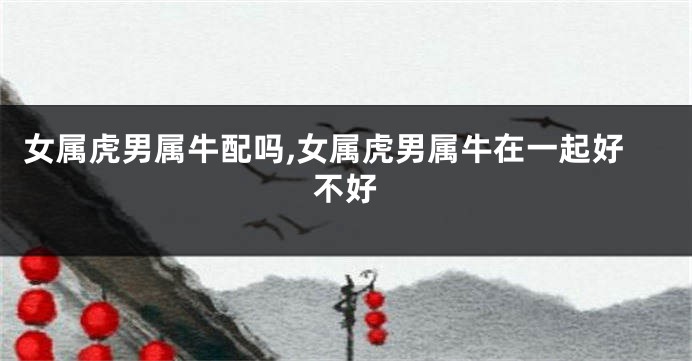 女属虎男属牛配吗,女属虎男属牛在一起好不好
