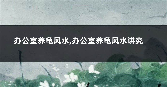 办公室养龟风水,办公室养龟风水讲究