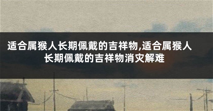 适合属猴人长期佩戴的吉祥物,适合属猴人长期佩戴的吉祥物消灾解难