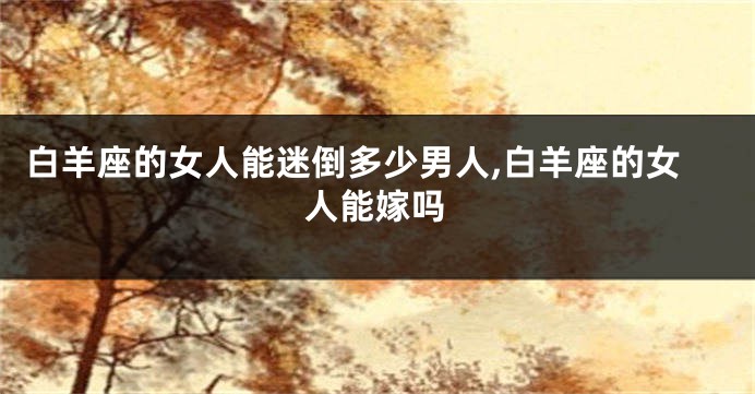 白羊座的女人能迷倒多少男人,白羊座的女人能嫁吗