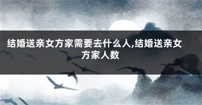 结婚送亲女方家需要去什么人,结婚送亲女方家人数