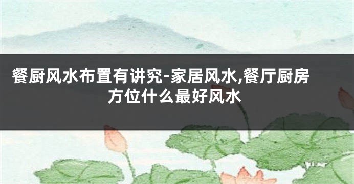餐厨风水布置有讲究-家居风水,餐厅厨房方位什么最好风水