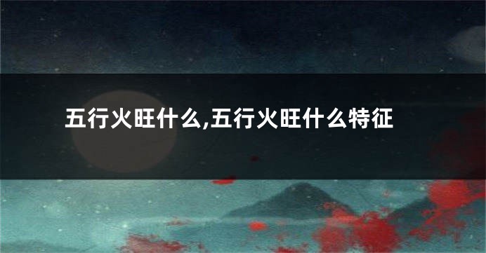 五行火旺什么,五行火旺什么特征