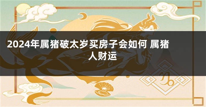 2024年属猪破太岁买房子会如何 属猪人财运