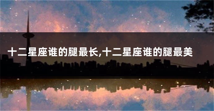 十二星座谁的腿最长,十二星座谁的腿最美