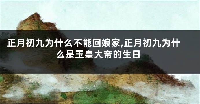 正月初九为什么不能回娘家,正月初九为什么是玉皇大帝的生日