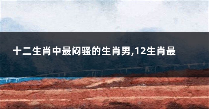 十二生肖中最闷骚的生肖男,12生肖最