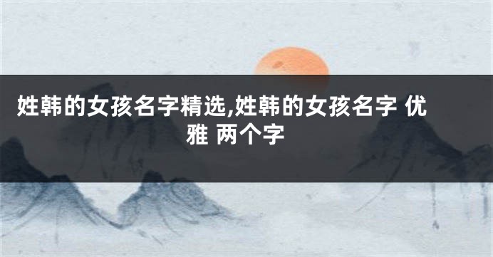 姓韩的女孩名字精选,姓韩的女孩名字 优雅 两个字