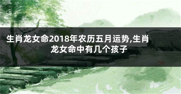 生肖龙女命2018年农历五月运势,生肖龙女命中有几个孩子