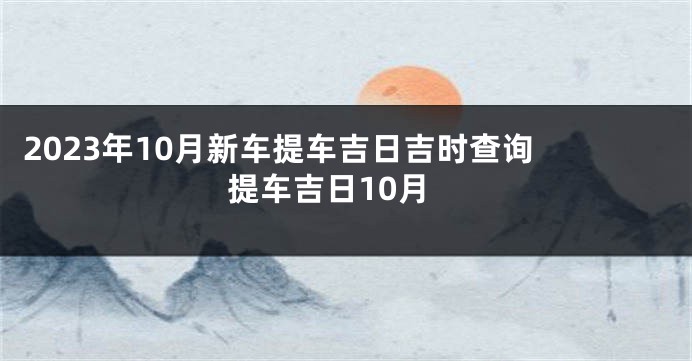 2023年10月新车提车吉日吉时查询 提车吉日10月