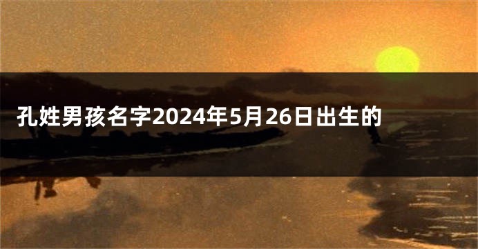 孔姓男孩名字2024年5月26日出生的