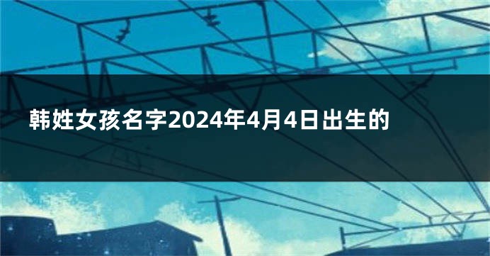 韩姓女孩名字2024年4月4日出生的