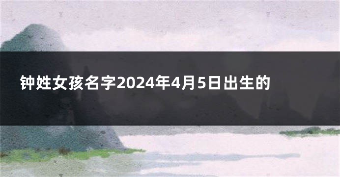 钟姓女孩名字2024年4月5日出生的