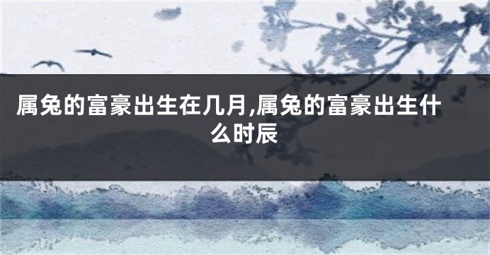 属兔的富豪出生在几月,属兔的富豪出生什么时辰