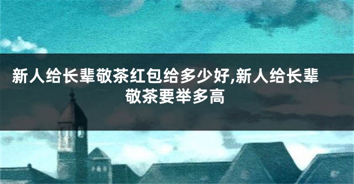 新人给长辈敬茶红包给多少好,新人给长辈敬茶要举多高