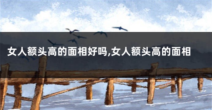女人额头高的面相好吗,女人额头高的面相