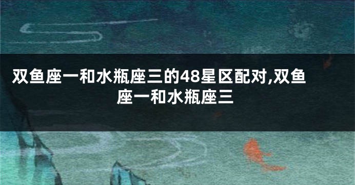 双鱼座一和水瓶座三的48星区配对,双鱼座一和水瓶座三