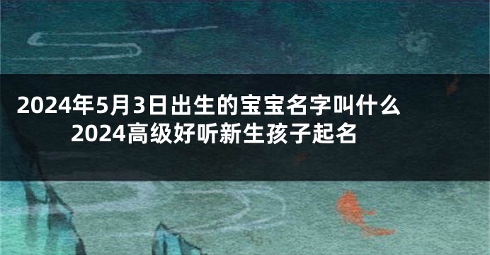 2024年5月3日出生的宝宝名字叫什么 2024高级好听新生孩子起名