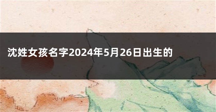 沈姓女孩名字2024年5月26日出生的