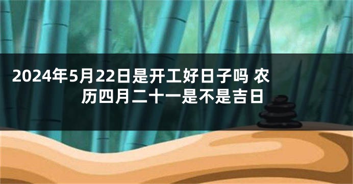 2024年5月22日是开工好日子吗 农历四月二十一是不是吉日