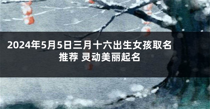 2024年5月5日三月十六出生女孩取名推荐 灵动美丽起名