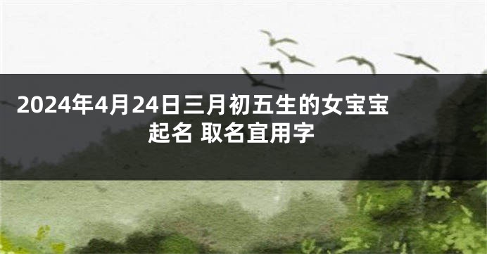 2024年4月24日三月初五生的女宝宝起名 取名宜用字
