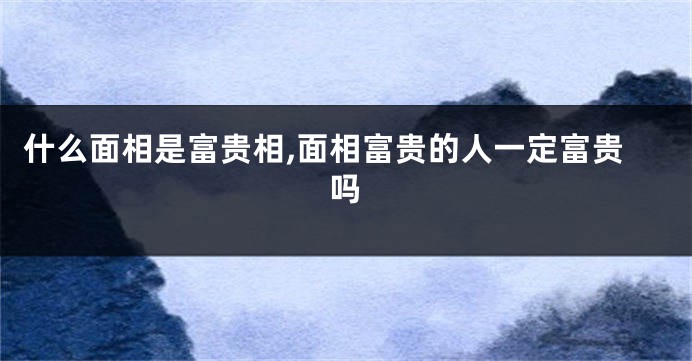 什么面相是富贵相,面相富贵的人一定富贵吗