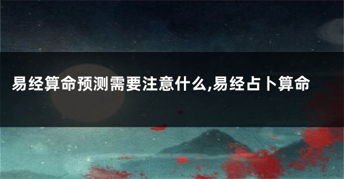 易经算命预测需要注意什么,易经占卜算命