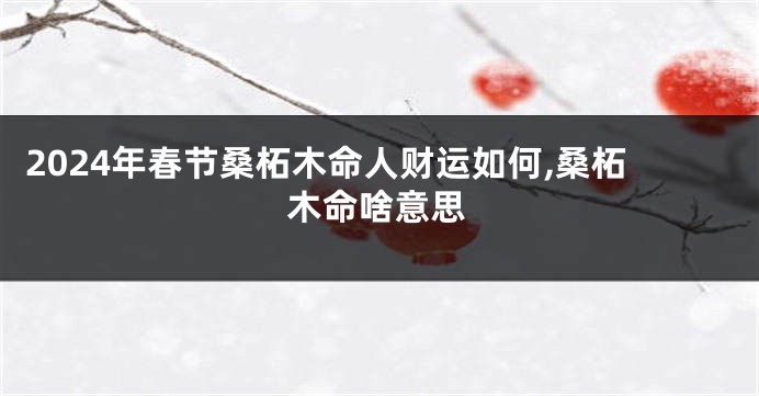 2024年春节桑柘木命人财运如何,桑柘木命啥意思