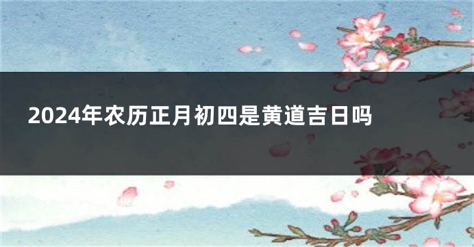 2024年农历正月初四是黄道吉日吗 