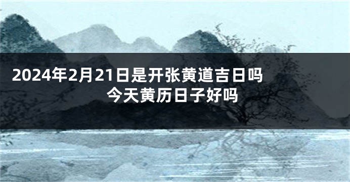 2024年2月21日是开张黄道吉日吗 今天黄历日子好吗