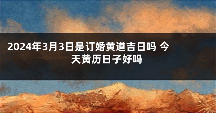 2024年3月3日是订婚黄道吉日吗 今天黄历日子好吗