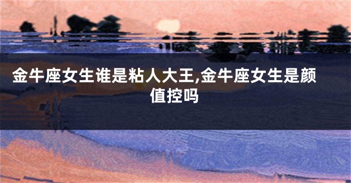 金牛座女生谁是粘人大王,金牛座女生是颜值控吗