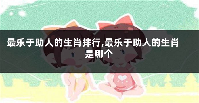 最乐于助人的生肖排行,最乐于助人的生肖是哪个