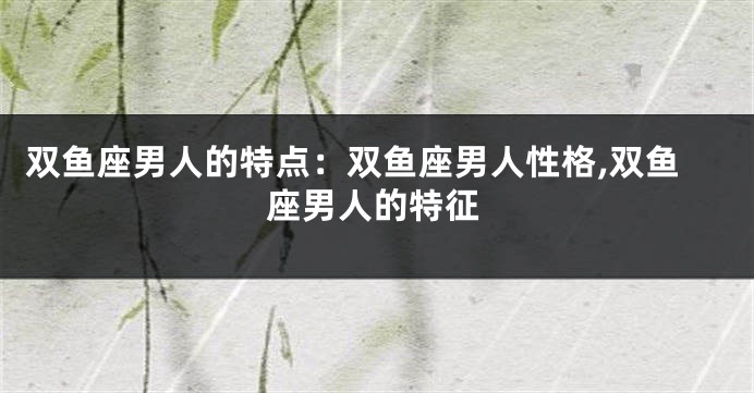 双鱼座男人的特点：双鱼座男人性格,双鱼座男人的特征
